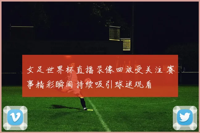 女足世界杯直播录像回放受关注 赛事精彩瞬间持续吸引球迷观看