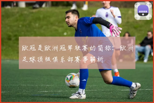 欧冠是欧洲冠军联赛的简称:欧洲足球顶级俱乐部赛事解析