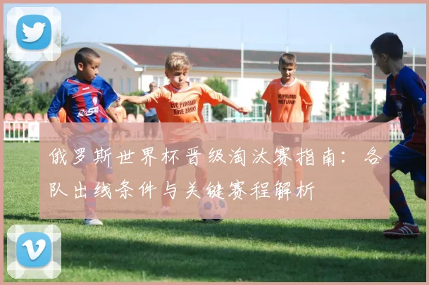 俄罗斯世界杯晋级淘汰赛指南：各队出线条件与关键赛程解析