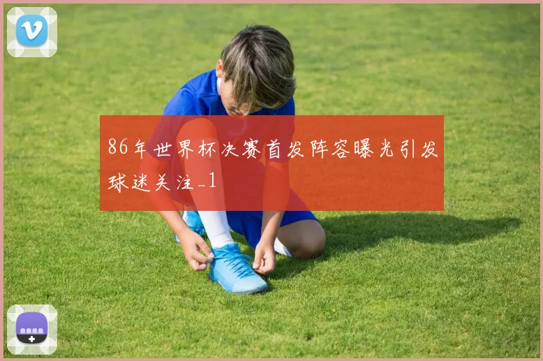 86年世界杯决赛首发阵容曝光引发球迷关注_1