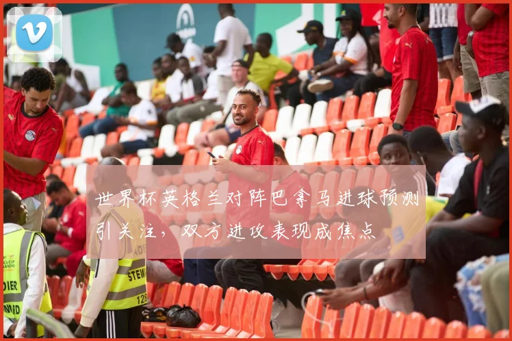 世界杯英格兰对阵巴拿马进球预测引关注，双方进攻表现成焦点