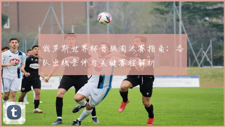 俄罗斯世界杯晋级淘汰赛指南:各队出线条件与关键赛程解析