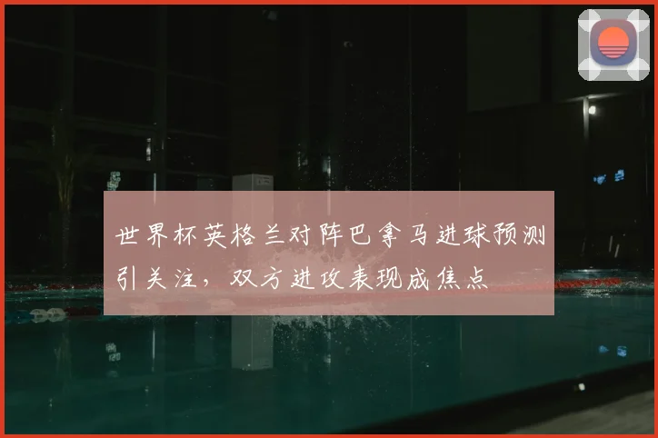 世界杯英格兰对阵巴拿马进球预测引关注,双方进攻表现成焦点