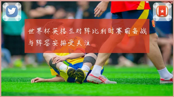 世界杯英格兰对阵比利时赛前备战与阵容安排受关注