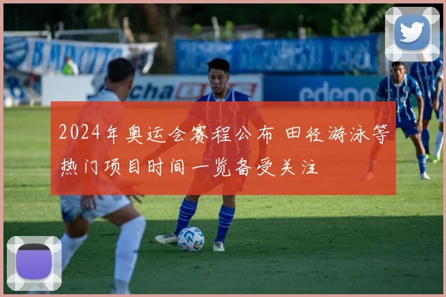 2024年奥运会赛程公布 田径游泳等热门项目时间一览备受关注