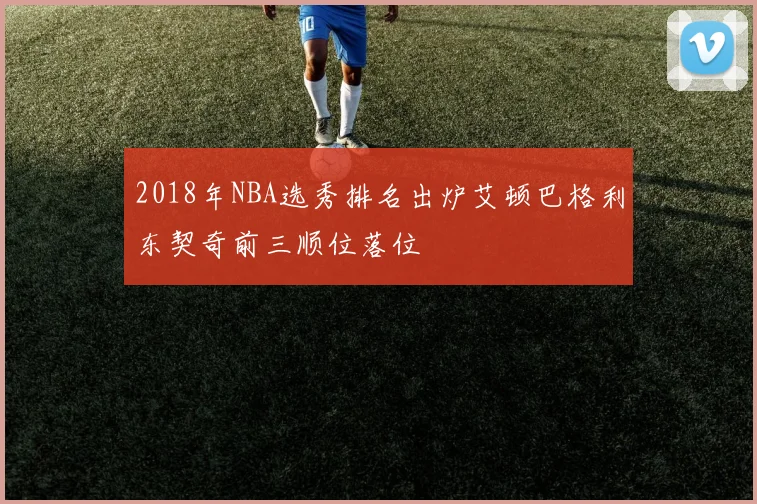 2018年NBA选秀排名出炉艾顿巴格利东契奇前三顺位落位
