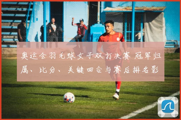 奥运会羽毛球女子双打决赛 冠军归属、比分、关键回合与赛后排名影响
