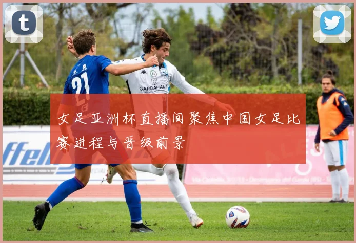 女足亚洲杯直播间聚焦中国女足比赛进程与晋级前景