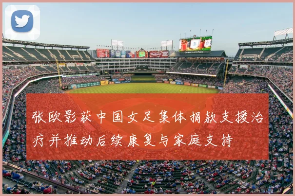 张欧影获中国女足集体捐款支援治疗并推动后续康复与家庭支持