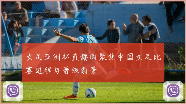 女足亚洲杯直播间聚焦中国女足比赛进程与晋级前景