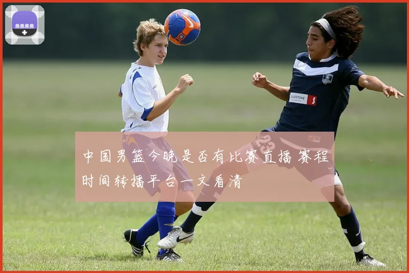 中国男篮今晚是否有比赛直播 赛程时间转播平台一文看清