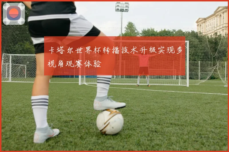卡塔尔世界杯转播技术升级实现多视角观赛体验