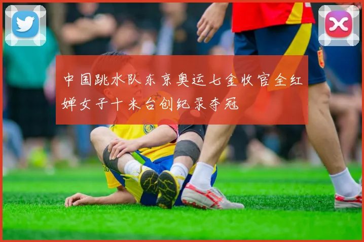 中国跳水队东京奥运七金收官全红婵女子十米台创纪录夺冠