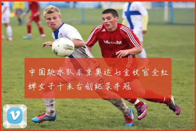 中国跳水队东京奥运七金收官全红婵女子十米台创纪录夺冠