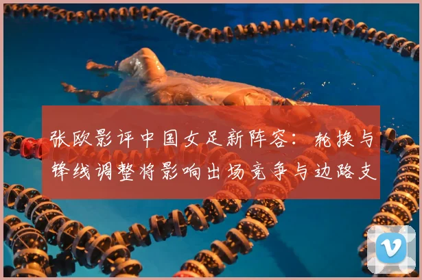 张欧影评中国女足新阵容：轮换与锋线调整将影响出场竞争与边路支援