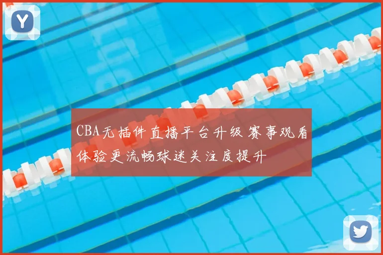 CBA无插件直播平台升级 赛事观看体验更流畅球迷关注度提升