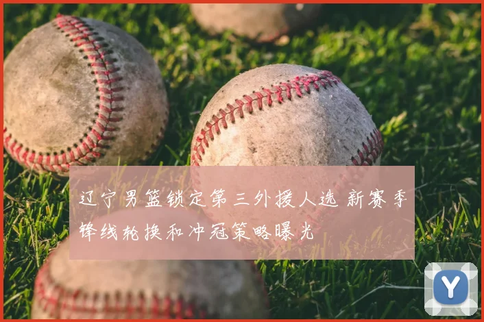 辽宁男篮锁定第三外援人选 新赛季锋线轮换和冲冠策略曝光