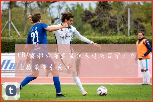 CBA赛程公布多场焦点对决辽宁广东出战前景引关注