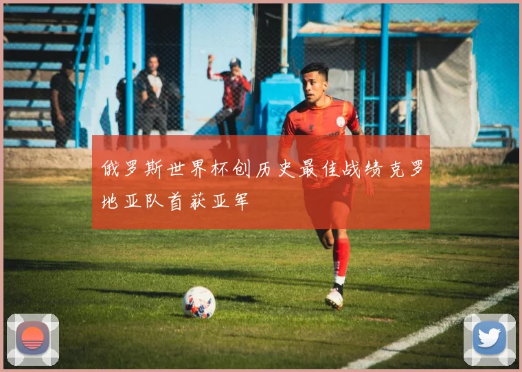 俄罗斯世界杯创历史最佳战绩克罗地亚队首获亚军