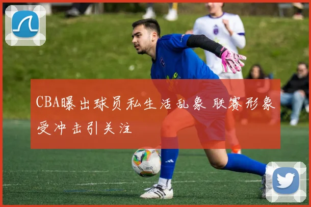 CBA曝出球员私生活乱象 联赛形象受冲击引关注