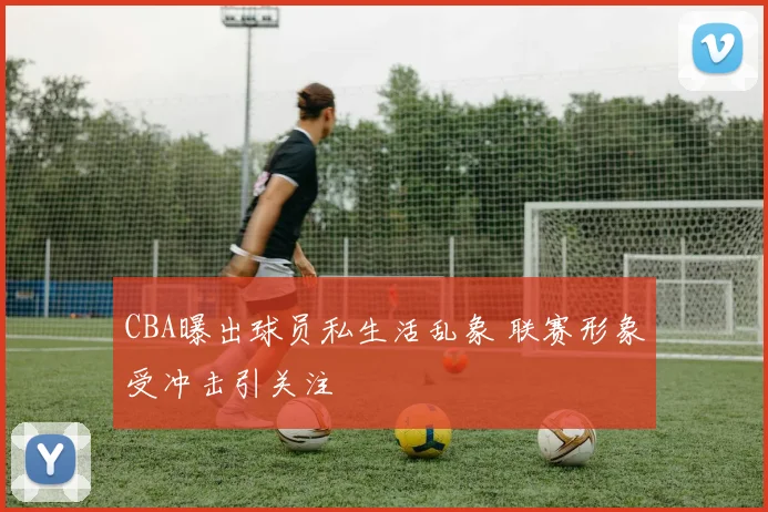 CBA曝出球员私生活乱象 联赛形象受冲击引关注