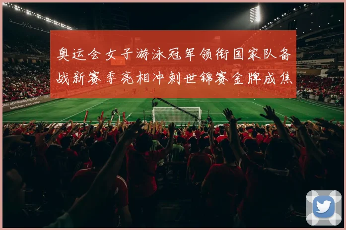 奥运会女子游泳冠军领衔国家队备战新赛季亮相冲刺世锦赛金牌成焦点
