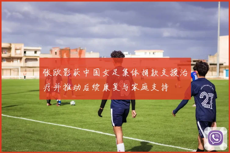 张欧影获中国女足集体捐款支援治疗并推动后续康复与家庭支持