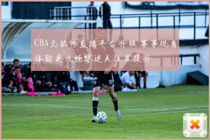CBA无插件直播平台升级 赛事观看体验更流畅球迷关注度提升