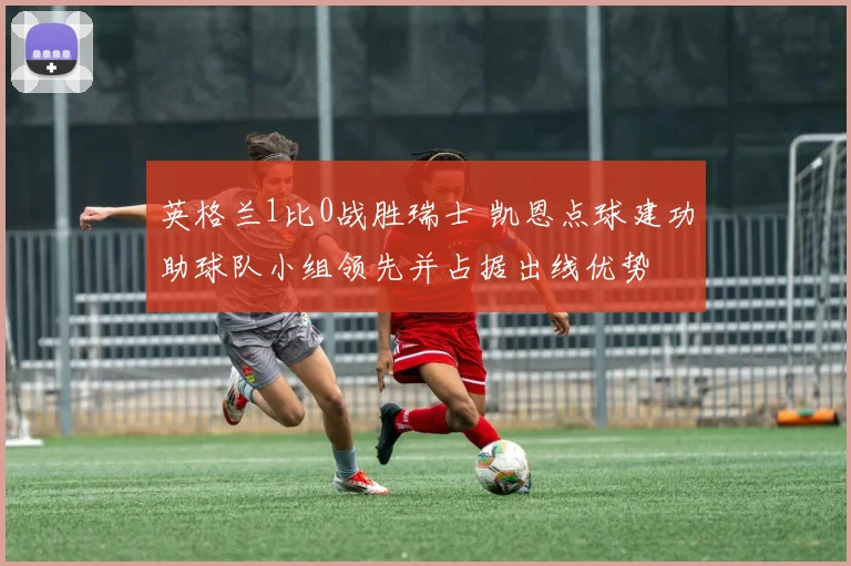 英格兰1比0战胜瑞士 凯恩点球建功助球队小组领先并占据出线优势