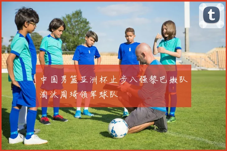 中国男篮亚洲杯止步八强黎巴嫩队淘汰周琦领军球队