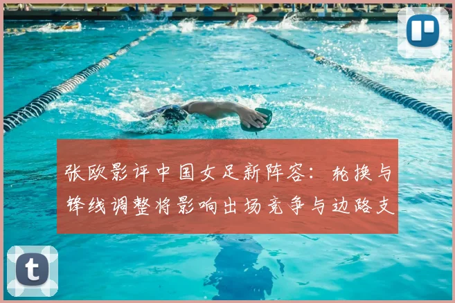 张欧影评中国女足新阵容：轮换与锋线调整将影响出场竞争与边路支援