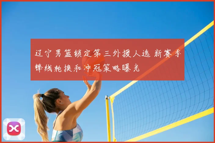 辽宁男篮锁定第三外援人选 新赛季锋线轮换和冲冠策略曝光