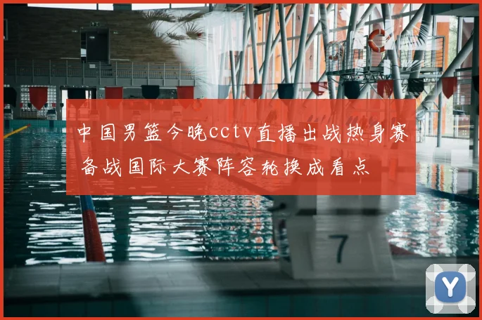 中国男篮今晚cctv直播出战热身赛 备战国际大赛阵容轮换成看点